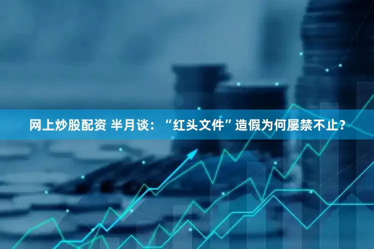 网上炒股配资 半月谈：“红头文件”造假为何屡禁不止？