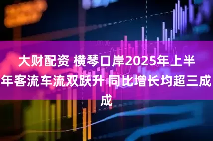 大财配资 横琴口岸2025年上半年客流车流双跃升 同比增长均超三成