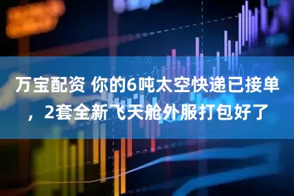 万宝配资 你的6吨太空快递已接单，2套全新飞天舱外服打包好了