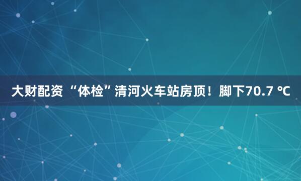 大财配资 “体检”清河火车站房顶！脚下70.7 ℃