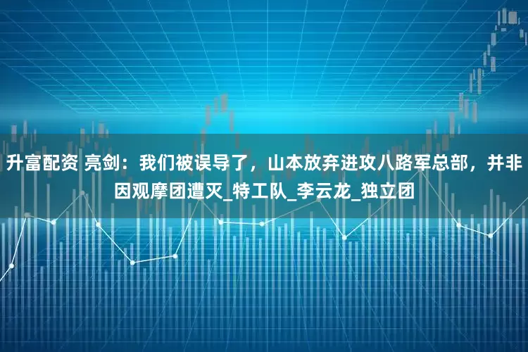 升富配资 亮剑：我们被误导了，山本放弃进攻八路军总部，并非因观摩团遭灭_特工队_李云龙_独立团