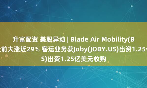 升富配资 美股异动 | Blade Air Mobility(BLDE.US)盘前大涨近29% 客运业务获Joby(JOBY.US)出资1.25亿美元收购