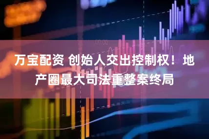 万宝配资 创始人交出控制权！地产圈最大司法重整案终局