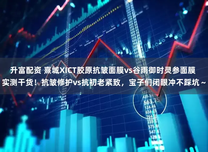 升富配资 熹城XICT胶原抗皱面膜vs谷雨御时灵参面膜 实测干货！抗皱修护vs抗初老紧致，宝子们闭眼冲不踩坑～