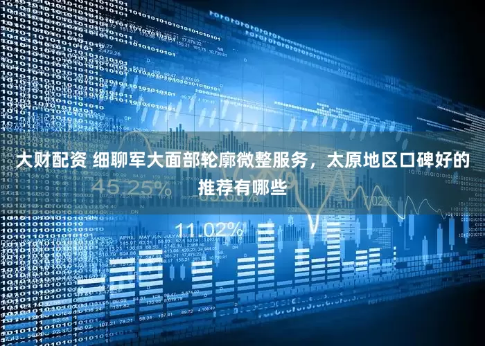 大财配资 细聊军大面部轮廓微整服务，太原地区口碑好的推荐有哪些